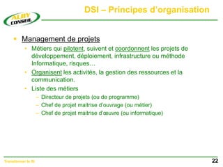 DSI – Principes d’organisation
 Management de projets
• Métiers qui pilotent, suivent et coordonnent les projets de
développement, déploiement, infrastructure ou méthode
Informatique, risques…
• Organisent les activités, la gestion des ressources et la
communication.
• Liste des métiers
– Directeur de projets (ou de programme)
– Chef de projet maitrise d’ouvrage (ou métier)
– Chef de projet maitrise d’œuvre (ou informatique)
22
Transformer le SI
 