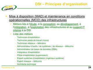 DSI – Principes d’organisation
 Mise à disposition (MAD) et maintenance en conditions
opérationnelles (MCO) des infrastructures
• Métiers liés à l'étude, à la conception, au développement, à
l'intégration, à l'exploitation des infrastructures et au support IT
interne à la DSI
• Liste des métiers
– Technicien d’exploitation
– Technicien poste de travail (micro)
– Technicien réseaux – télécoms
– Administrateur d’outils / de systèmes / de réseaux – télécoms
– Administrateur de bases de données (DBA)
– Intégrateur d’exploitation
– Pilote d’exploitation (superviseur)
– Expert systèmes d’exploitation (ingénieur système)
– Expert réseaux – télécoms
– Architecte technique
24
Transformer le SI
 