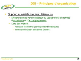 DSI – Principes d’organisation
 Support et assistance aux utilisateurs
• Métiers tournés vers l'utilisateur ou usager du SI en termes
d'assistance et d'accompagnement
• Liste des métiers
– Assistant fonctionnel (correspondant utilisateurs)
– Technicien support utilisateurs (hotline)
25
Transformer le SI
 