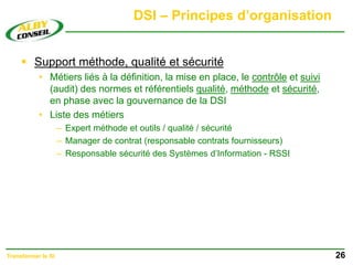 DSI – Principes d’organisation
 Support méthode, qualité et sécurité
• Métiers liés à la définition, la mise en place, le contrôle et suivi
(audit) des normes et référentiels qualité, méthode et sécurité,
en phase avec la gouvernance de la DSI
• Liste des métiers
– Expert méthode et outils / qualité / sécurité
– Manager de contrat (responsable contrats fournisseurs)
– Responsable sécurité des Systèmes d’Information - RSSI
26
Transformer le SI
 