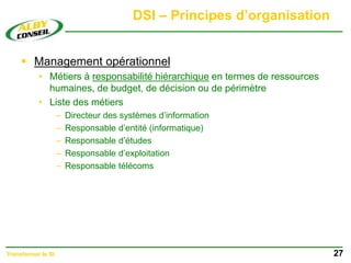 DSI – Principes d’organisation
 Management opérationnel
• Métiers à responsabilité hiérarchique en termes de ressources
humaines, de budget, de décision ou de périmètre
• Liste des métiers
– Directeur des systèmes d’information
– Responsable d’entité (informatique)
– Responsable d’études
– Responsable d’exploitation
– Responsable télécoms
27
Transformer le SI
 