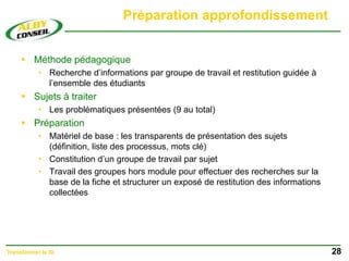 Préparation approfondissement
 Méthode pédagogique
• Recherche d’informations par groupe de travail et restitution guidée à
l’ensemble des étudiants
 Sujets à traiter
• Les problématiques présentées (9 au total)
 Préparation
• Matériel de base : les transparents de présentation des sujets
(définition, liste des processus, mots clé)
• Constitution d’un groupe de travail par sujet
• Travail des groupes hors module pour effectuer des recherches sur la
base de la fiche et structurer un exposé de restitution des informations
collectées
28
Transformer le SI
 