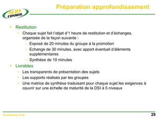 Préparation approfondissement
 Restitution
• Chaque sujet fait l’objet d’1 heure de restitution et d’échanges,
organisée de la façon suivante :
– Exposé de 20 minutes du groupe à la promotion
– Echange de 30 minutes, avec apport éventuel d’éléments
supplémentaires
– Synthèse de 10 minutes
 Livrables
• Les transparents de présentation des sujets
• Les supports réalisés par les groupes
• Une matrice de synthèse traduisant pour chaque sujet les exigences à
couvrir sur une échelle de maturité de la DSI à 5 niveaux
29
Transformer le SI
 