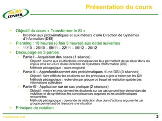 Présentation du cours
 Objectif du cours « Transformer le SI »
• Initiation aux problématiques et aux métiers d’une Direction de Systèmes
d’Information (DSI)
 Planning : 18 heures (6 fois 3 heures) aux dates suivantes
• 11/10 – 25/10 – 08/11 – 22/11 – 06/12 – 20/12
 Découpage en 3 parties
• Partie I - Acquisition des bases (1 séance)
– Objectif : fournir aux étudiants les connaissances leur permettant de se situer dans les
enjeux et la structure d’une Direction de Systèmes d’Information (DSI)
– Méthode pédagogique : cours magistral
• Partie II – Approfondissement des problématiques d’une DSI (3 séances)
– Objectif : faire réfléchir les étudiants sur les principaux sujets à traiter par les DSI
– Méthode pédagogique : recherche par groupe de travail et restitution guidée des
informations collectées
• Partie III - Application sur un cas pratique (2 séances)
– Objectif : mettre en mouvement les étudiants sur un cas concret leur demandant de
mobiliser et de synthétiser les connaissances acquises et les problématiques
rencontrées
– Méthode pédagogique : demande de rédaction d’un plan d’actions argumenté par
groupe permettant de résoudre une situation
 Principes de notation
3
Transformer le SI
 