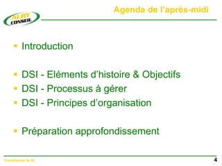 Agenda de l’après-midi
 Introduction
 DSI - Eléments d’histoire & Objectifs
 DSI - Processus à gérer
 DSI - Principes d’organisation
 Préparation approfondissement
4
Transformer le SI
 