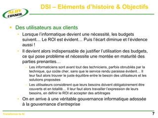 DSI – Eléments d’histoire & Objectifs
 Des utilisateurs aux clients
• Lorsque l’informatique devient une nécessité, les budgets
suivent… Le ROI est évident… Puis l’écart diminue et l’évidence
aussi !
• Il devient alors indispensable de justifier l’utilisation des budgets,
ce qui pose problème et nécessite une montée en maturité des
parties prenantes…
– Les informaticiens sont avant tout des techniciens, parfois obnubilés par la
technique, qui coûte cher, sans que le service rendu paraisse évident… Il
leur faut alors trouver le juste équilibre entre le besoin des utilisateurs et les
solutions proposées
– Les utilisateurs considèrent que leurs besoins doivent obligatoirement être
couverts et en totalité… Il leur faut alors travailler l’expression de leurs
besoins, en définir le ROI et accepter des arbitrages
• On en arrive à une véritable gouvernance informatique adossée
à la gouvernance d’entreprise
7
Transformer le SI
 