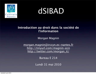 dSIBAD

                       Introduction au droit dans la société de
                                    l’information

                                    Morgan Magnin

                          morgan.magnin@irccyn.ec-nantes.fr
                           http://tinyurl.com/magnin-ecn
                            http://twitter.com/morgan_it/

                                     Bureau E 214

                                  Lundi 31 mai 2010

vendredi 4 juin 2010
 