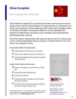 China-Complete
Local Language Data Processing
Supporting US, Canadian, and
International Data Processing
since 1967
 Merge/Purge
 List Rental Fulfillment
 Address Hygiene
 List Enhancement
 Postal Presorting
 Mail Distribution
 Email Services
 Data Entry
Direct Marketers targeting China understand that their communications need to
speak to their customers and prospects in a language they can understand, and
that the first impression of their organization often comes from the address block
on the direct mail piece. Ensuring this address is not only deliverable but
properly formatted will go a long way in your message not just being opened,
but being positively received.
China Post reports national direct mail response rates at over 4%, and accuracy
in your multi-byte postal data will go a long way in maximizing ROI on your next
direct mail campaign to China.
China-Complete Address Processing includes:
Simplified Mandarin Chinese Character Set Support
Chinese Address Hygiene at the City & Postcode Levels
International Merge/Purge at the Individual, Household,
or Residential Level
Benefits of China-Complete Data Processing:
Reduction in Postage Costs from Elimination of Invalid
Data
Reduced Print & Other Production Cost
Increased Direct Mail ROI
Avoid Mailing Duplicate Messages to Same Individual,
Household or Residence
Full Online List Count, Segmentation & Order Shipment
Functionality through List Express (LEX)
Contact Data Services, Inc. for more information on how China-Complete
can be of service on your next Chinese direct mail campaign and don’t
forget to ask about our FREE Data Hygiene Test!
31516 Winterplace Pkwy
Salisbury, MD 21804
800-432-4066 Toll Free
410-546-2206 Phone
dsisales@dataservicesinc.com
www.dataservicesinc.com
V 1.0
 