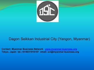 Dagon Seikkan Industrial City (Yangon, Myanmar) Contact: Myanmar Business Network   www.myanmar-business.org Tokyo, Japan  tel.:+818031916197  email: evi@myanmar-business.org 