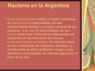 Racismo en la Argentina En la  Argentina  han existido y existen conductas de  discriminación  relacionadas con las características étnicas o el origen nacional de las personas. A su vez, la discriminación de tipo  racista  suele estar íntimamente relacionada con conductas de discriminación por causas  socio-económicas  y  políticas . En muchos casos, se han «racializado las relaciones sociales», y simplemente se utiliza el término «negro» para denominar al trabajador, sin relación alguna con el color de su piel.  