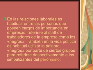 En las relaciones laborales es habitual, entre las personas que poseen cargos de importancia en empresas, referirse al staff de trabajadores de la empresa como los «negros». También en la vida política es habitual utilizar la palabra «negros» por parte de ciertos grupos para referirse despectivamente a los simpatizantes del  peronismo . 