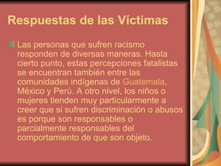 Respuestas de las Víctimas Las personas que sufren racismo responden de diversas maneras.  Hasta cierto punto, estas percepciones fatalistas se encuentran también entre las comunidades indígenas de  Guatemala , México y Perú. A otro nivel, los niños o mujeres tienden muy particularmente a creer que si sufren discriminación o abusos es porque son responsables o parcialmente responsables del comportamiento de que son objeto. . 