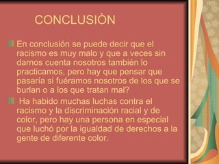 CONCLUSIÒN  En conclusión se puede decir que el racismo es muy malo y que a veces sin darnos cuenta nosotros también lo practicamos, pero hay que pensar que pasaría si fuéramos nosotros de los que se burlan o a los que tratan mal? Ha habido muchas luchas contra el racismo y la discriminación racial y de color, pero hay una persona en especial que luchó por la igualdad de derechos a la gente de diferente color. 
