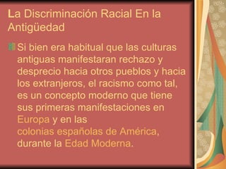 L a Discriminación Racial En la  Antigüedad  Si bien era habitual que las culturas antiguas manifestaran rechazo y desprecio hacia otros pueblos y hacia los extranjeros, el racismo como tal, es un concepto moderno que tiene sus primeras manifestaciones en  Europa  y en las  colonias españolas de América , durante la  Edad Moderna . 