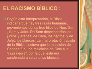 EL RACISMO BÌBLICO : Según esta interpretación, la Biblia indicaría que hay tres razas humanas, provenientes de los tres hijos de Noé:  Sem ,  Cam  y  Jafet . De Sem descenderían los judíos y árabes; de Cam, los negros; y de Jafet, los blancos.  La interpretación racista de la Biblia, sostuvo que la maldición de Canaan fue una maldición de Dios a la "raza negra", por la cual ésta era condenada a servir a los blancos. 