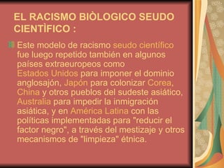 EL RACISMO BIÒLOGICO SEUDO CIENTÌFICO :   Este modelo de racismo  seudo científico  fue luego repetido también en algunos países extraeuropeos como  Estados Unidos  para imponer el dominio anglosajón,  Japón  para colonizar  Corea ,  China  y otros pueblos del sudeste asiático,  Australia  para impedir la inmigración asiática, y en  América Latina  con las políticas implementadas para "reducir el factor negro", a través del mestizaje y otros mecanismos de "limpieza" étnica.  
