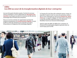 Edito
Les DSI au cœur de la transformation digitale de leur entreprise
Au cours des quatre dernières années, l’arrivée de nouveaux
acteurs numériques a créé un phénomène de disruption des
marchés et provoqué une prise de conscience du rôle clé de la
technologie dans l’évolution des entreprises.
Face à ce nouveau contexte, les organisations ont lancé de
nombreux programmes de transformation digitale et remis
la DSI au centre des attentions pour répondre auxenjeux
d’innovation et d’intégration des technologiesdigitales.
La fonction SI n’est donc plus seulement perçue comme un
ensemble d’outils de mise en œuvre des processus métiers :
elle se trouve désormais au cœur de la création de valeur
client par sa capacité à dégager de l’information pertinente,
à créer des nouvelles expériences pour les clients et à
flexibiliser l’accès aux ressources informatiques.
Après la vague des ERP, du CRM et du e-commerce, la
réussite de la transformation digitale représente donc un
nouvel enjeu pour les DSI.
4
 