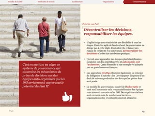 PwC
Décentraliser les décisions,
responsabiliser les équipes.
• L’agilité exige une réactivité et une flexibilité à tous les
étages. Pour être agile de bout en bout, la gouvernance ne
déroge pas à cette règle. Pour aller vite et laisser des
espace de créativité et d’innovation, décentraliser les
décisions s’avère être une bonne pratique.
• On voit ainsi apparaître des équipes pluridisciplinaires
focalisées sur des objectifs précis et autonomes sur
l’exécution. Cette démarche a par exemple été adoptée
par un grand assureur français.
• Les approches DevOps illustrent également ce principe
de délégation d’autorité : les Développeurs disposent d’un
droit de mise en production dès lors que les gardes fous
sont posés.
• Ce modèle de gouvernance, inspiré de l’holocratie et
basé sur l’autonomie et la responsabilisation des équipes
reste encore à convaincre les DSI. Des expérimentations
sont en cours mais de nombreuses barrières
organisationnelles et culturelles restent à franchir.
C’est en mettant en place un
système de gouvernance qui
dissemine les mécanismes de
prises de décisions sur des
équipes auto-organisées que les
DSI arriveront à capter tout le
potentiel du Fast IT
Point de vue PwC
Mandat de la DSI Méthodes de travail Architecture Organisation Gouvernance
40
 