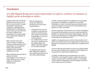 PwC
Conclusion
L’étude montre que les DSI ont
globalement pris la mesure de
leur nouveau mandat et engagé
de profonds changements
techniques, organisationnels,
opérationnels et culturels pour
s’ancrer dans une nouvelle zone
de valeur et affirmer leur
leadership sur les sujets relatifs
à la transformation digitale de
l’entreprise.
Elles s’activent donc pour
mettre en place et animer un
nouvel ecosystème fondé sur les
technologies, la connaissance
métier, des partenariats
multiples et des nouvelles
méthodes de travail.
Elles souhaitent ainsi prendre la
position de leader
technologique et de créateur de
valeur client sans pour autant
oublier de maîtriser les
fondamentaux.
(2)Pour augmenter l’interactivité avec le client et flexibiliser
les ressources informatiques sans pour autant perturber la
fiabilité et la sécurité des systèmes informatiques, elles font
évoluer leur infrastructure en découplant l’architecture par
l’intermédiaire de plateformes API.
(3)Elles se réorganisent pour renforcer la proximité avec le
métier, les partenariats avec des organisations extérieures, le
partage des connaissances et la maîtrise des compétences du
Digital.
Une DSI Digitale Ready sait à la fois industrialiser et explorer, combiner la robustesse et
l’agilité, parler technologie et métier…
Mais les DSI doivent
surmonter différentes
barrières pour réussir cette
transformation :
• L’héritage SI est souvent
complexe et nécessite une
refonte de l’infrastructure
pour intégrer les nouvelles
technologies et s’ouvrir au
monde extérieur
• Les collaborateurs ne sont
pas encore compétents sur
les problématiques du
digital et peinent à adopter
les nouvelles méthodes
Les DSI françaises lancent
donc différentes initiatives
pour rapidement adresser ces
nouvelles problématiques
(1) Elles essaient d’adopter des méthodes de travail agiles
pour gagner en fluidité et en rapidité. Ces nouvelles
techniques de travail s’instituent progressivement dans la
culture d’entreprise mais doivent être standardisées pour
apporter la valeur escomptée.
(5) Enfin, les DSI portent la transformation au sein de
l’entreprise : leur capacité à mettre en place de nouveaux
usages, à promouvoir les méthodes agiles et à développer
un fort esprit de collaboration entre les équipes seront des
atouts majeurs pour le business.
(4) Les modes de gouvernance sont peu à peu décentralisés
pour favoriser l’autonomie des équipes et ainsi libérer tout
le potentiel de créativité des collaborateurs.
42
 