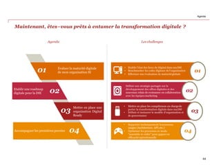 Maintenant, êtes–vous prêts à entamer la transformation digitale ?
Agenda
01
02
03
04
Evaluer la maturité digitale
de mon organisation SI
Etablir une roadmap
digitale pour la DSI
Mettre en place une
organisation Digital
Ready
Accompagner les premières percées
01
02
03
04
• Etablir l’état des lieux du Digital dans ma DSI
• Benchmarker les coûts digitaux del’organisation
• Effectuer une évaluation de maturitéglobale
Définir une stratégie partagée sur le
développement des offres digitales et des
nouveaux relais de croissance en collaboration
avec les équipes marketing
• Mettre en place les compétences en chargede
porter la transformation digitale dans maDSI
• Définir et instaurer le modèle d’organisation et
de gouvernance
• Supporter techniquement lenouveaux
usages (Architecture, API,etc.)
• Optimiser les processus en mode
“assemble to order” pour gagneren
efficacité opérationnelle
Les challenges
Agenda
44
 