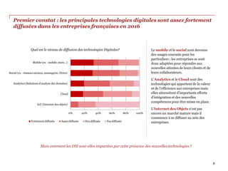 Premier constat : les principales technologies digitales sont assez fortement
diffusées dans les entreprises françaises en 2016
Mais comment les DSI sont-elles impactées par cette présence des nouvelles technologies ?
0% 60% 80% 100%
IoT (Internet des objets)
Cloud
Analytics (Solutions d'analyse des données)
Social (ex : réseaux sociaux, messagerie, Drive)
Mobile (ex : mobile, store...)
Quel est le niveau de diffusion des technologies Digitales?
Fortementdiffusée Assez diffusée
20% 40%
Peudiffusée Pas diffusée
6
Le mobile et le social sont devenus
des usages courants pour les
particuliers : les entreprises se sont
donc adaptées pour répondre aux
nouvelles attentes de leurs clients et de
leurs collaborateurs.
L’Analytics et le Cloud sont des
technologies qui apportent de la valeur
et de l’efficience aux entreprises mais
elles nécessitent d’importants efforts
d’intégration et des nouvelles
compétences pour être mises en place.
L’Internet des Objets n’est pas
encore un marché mature mais il
commence à se diffuser au sein des
entreprises.
 