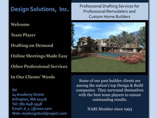 Professional Drafting Services for Professional Remodelers and            Custom Home Builders Design Solutions,  Inc. Welcome Team Player Drafting on Demand Online Meetings Made Easy Other Professional Services In Our Clients’ Words Some of our past builder clients are among the nation’s top Design & Build companies.  They surround themselves with the best team players to ensure outstanding results.   NARI Member since 1993 dsi 24 Academy Street Arlington, MA 02476 Tel: 781-648-5548 Email: d_s_i@msn.com Web: mydesignbuildproject.com 