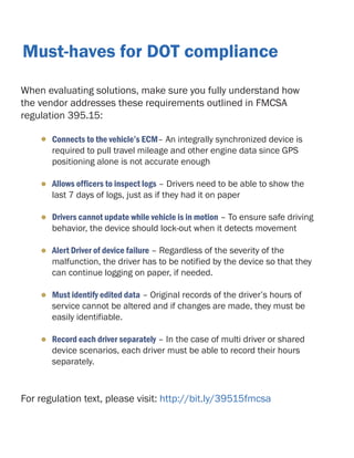 Must-haves for DOT compliance
When evaluating solutions, make sure you fully understand how
the vendor addresses these requirements outlined in FMCSA
regulation 395.15:
•

Connects to the vehicle’s ECM– An integrally synchronized device is
required to pull travel mileage and other engine data since GPS
positioning alone is not accurate enough

•

Allows officers to inspect logs – Drivers need to be able to show the
last 7 days of logs, just as if they had it on paper

•

Drivers cannot update while vehicle is in motion – To ensure safe driving
behavior, the device should lock-out when it detects movement

•

Alert Driver of device failure – Regardless of the severity of the
malfunction, the driver has to be notified by the device so that they
can continue logging on paper, if needed.

•

Must identify edited data – Original records of the driver’s hours of
service cannot be altered and if changes are made, they must be
easily identifiable.

•

Record each driver separately – In the case of multi driver or shared
device scenarios, each driver must be able to record their hours
separately.

For regulation text, please visit: http://bit.ly/39515fmcsa

 