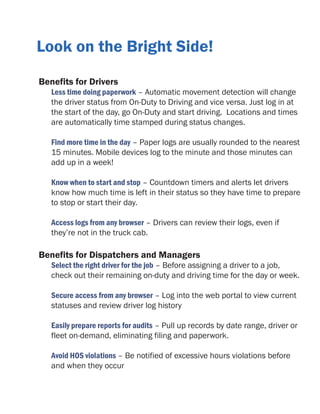 Look on the Bright Side!
Benefits for Drivers

Less time doing paperwork – Automatic movement detection will change
the driver status from On-Duty to Driving and vice versa. Just log in at
the start of the day, go On-Duty and start driving. Locations and times
are automatically time stamped during status changes.
Find more time in the day – Paper logs are usually rounded to the nearest
15 minutes. Mobile devices log to the minute and those minutes can
add up in a week!
Know when to start and stop – Countdown timers and alerts let drivers
know how much time is left in their status so they have time to prepare
to stop or start their day.
Access logs from any browser – Drivers can review their logs, even if
they’re not in the truck cab.

Benefits for Dispatchers and Managers

Select the right driver for the job – Before assigning a driver to a job,
check out their remaining on-duty and driving time for the day or week.
Secure access from any browser – Log into the web portal to view current
statuses and review driver log history
Easily prepare reports for audits – Pull up records by date range, driver or
fleet on-demand, eliminating filing and paperwork.
Avoid HOS violations – Be notified of excessive hours violations before
and when they occur

 