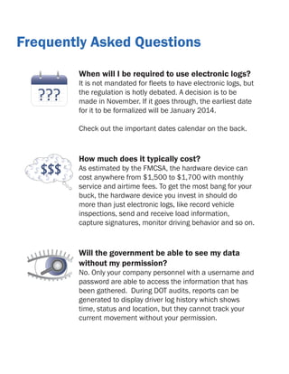 Frequently Asked Questions
When will I be required to use electronic logs?

It is not mandated for fleets to have electronic logs, but
the regulation is hotly debated. A decision is to be
made in November. If it goes through, the earliest date
for it to be formalized will be January 2014.
Check out the important dates calendar on the back.

How much does it typically cost?

As estimated by the FMCSA, the hardware device can
cost anywhere from $1,500 to $1,700 with monthly
service and airtime fees. To get the most bang for your
buck, the hardware device you invest in should do
more than just electronic logs, like record vehicle
inspections, send and receive load information,
capture signatures, monitor driving behavior and so on.

Will the government be able to see my data
without my permission?

No. Only your company personnel with a username and
password are able to access the information that has
been gathered. During DOT audits, reports can be
generated to display driver log history which shows
time, status and location, but they cannot track your
current movement without your permission.

 
