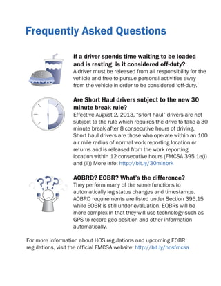 Frequently Asked Questions
If a driver spends time waiting to be loaded
and is resting, is it considered off-duty?

A driver must be released from all responsibility for the
vehicle and free to pursue personal activities away
from the vehicle in order to be considered ‘off-duty.’

Are Short Haul drivers subject to the new 30
minute break rule?

Effective August 2, 2013, “short haul” drivers are not
subject to the rule which requires the drive to take a 30
minute break after 8 consecutive hours of driving.
Short haul drivers are those who operate within an 100
air mile radius of normal work reporting location or
returns and is released from the work reporting
location within 12 consecutive hours (FMCSA 395.1e(i)
and (ii)) More info: http://bit.ly/30minbrk

AOBRD? EOBR? What’s the difference?

They perform many of the same functions to
automatically log status changes and timestamps.
AOBRD requirements are listed under Section 395.15
while EOBR is still under evaluation. EOBRs will be
more complex in that they will use technology such as
GPS to record geo-position and other information
automatically.
For more information about HOS regulations and upcoming EOBR
regulations, visit the official FMCSA website: http://bit.ly/hosfmcsa

 