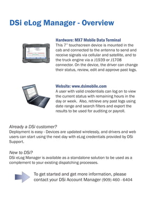 DSi eLog Manager - Overview
Hardware: MX7 Mobile Data Terminal

This 7” touchscreen device is mounted in the
cab and connected to the antenna to send and
receive signals via cellular and satellite, and to
the truck engine via a J1939 or J1708
connector. On the device, the driver can change
their status, review, edit and approve past logs.

Website: www.dsimobile.com

A user with valid credentials can log on to view
the current status with remaining hours in the
day or week. Also, retrieve any past logs using
date range and search filters and export the
results to be used for auditing or payroll.

Already a DSi customer?

Deployment is easy - Devices are updated wirelessly, and drivers and web
users can start using the next day with eLog credentials provided by DSi
Support.

New to DSi?

DSi eLog Manager is available as a standalone solution to be used as a
complement to your existing dispatching processes.

To get started and get more information, please
contact your DSi Account Manager (909) 460 - 6404

 