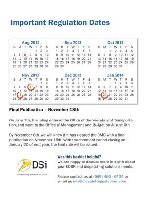 Important Regulation Dates

Final Publication – November 18th
On June 7th, the ruling entered the Office of the Secretary of Transportation, and went to the Office of Management and Budget on August 6th
By November 6th, we will know if it has cleared the OMB with a final
publication on November 18th. With the comment period closing on
January 20 of next year, the final rule will be issued.

Was this booklet helpful?

We are happy to discuss more in-depth about
your EOBR and dispatching solutions needs.
© Dispatching Solutions, inc. 2013

Please contact us at (909) 460 - 6404 or
email us info@dispatchingsolutions.com

 