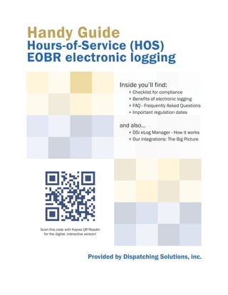 Handy Guide

Hours-of-Service (HOS)
EOBR electronic logging
Inside you’ll find:

+ Checklist for compliance
+ Benefits of electronic logging
+ FAQ - Frequently Asked Questions
+ Important regulation dates

and also...
+ DSi eLog Manager - How it works
+ Our integrations: The Big Picture

Scan this code with Kaywa QR Reader
for the digital, interactive version!

Provided by Dispatching Solutions, inc.

 