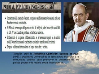 También creó la Pontificia Comisión “Iustitia et Pax”
(1967): organismo universal de la Iglesia para estimular a la
comunidad católica para promover el desarrollo de los
países pobres y la justicia social internacional.
 