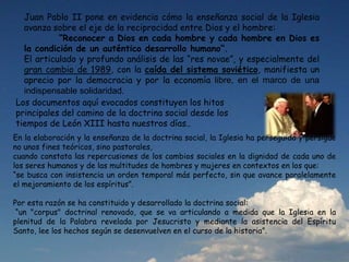 Juan Pablo II pone en evidencia cómo la enseñanza social de la Iglesia
avanza sobre el eje de la reciprocidad entre Dios y el hombre:
“Reconocer a Dios en cada hombre y cada hombre en Dios es
la condición de un auténtico desarrollo humano”.
El articulado y profundo análisis de las “res novae”, y especialmente del
gran cambio de 1989, con la caída del sistema soviético, manifiesta un
aprecio por la democracia y por la economía libre, en el marco de una
indispensable solidaridad.
Los documentos aquí evocados constituyen los hitos
principales del camino de la doctrina social desde los
tiempos de León XIII hasta nuestros días..
En la elaboración y la enseñanza de la doctrina social, la Iglesia ha perseguido y persigue
no unos fines teóricos, sino pastorales,
cuando constata las repercusiones de los cambios sociales en la dignidad de cada uno de
los seres humanos y de las multitudes de hombres y mujeres en contextos en los que:
“se busca con insistencia un orden temporal más perfecto, sin que avance paralelamente
el mejoramiento de los espíritus”.
Por esta razón se ha constituido y desarrollado la doctrina social:
“un "corpus" doctrinal renovado, que se va articulando a medida que la Iglesia en la
plenitud de la Palabra revelada por Jesucristo y mediante la asistencia del Espíritu
Santo, lee los hechos según se desenvuelven en el curso de la historia”.
 