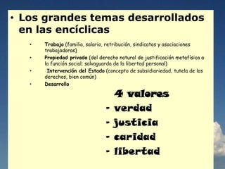 • Los grandes temas desarrollados
en las encíclicas
• Trabajo (familia, salario, retribución, sindicatos y asociaciones
trabajadoras)
• Propiedad privada (del derecho natural de justificación metafísica a
la función social; salvaguarda de la libertad personal)
• Intervención del Estado (concepto de subsidiariedad, tutela de los
derechos, bien común)
• Desarrollo
4 valores
- verdad
- justicia
- caridad
- libertad
 