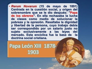 • Rerum Novarum (15 de mayo de 1891)
Centrada en la cuestión social, y origen del
sobrenombre que se le dio después: "Papa
de los obreros". En ella rechazaba la lucha
de clases como medio de solucionar la
pobreza y la opresión. Resaltaba la dignidad
y libertad de la persona, cuyo trabajo debía
ser correspondido por un salario justo no
sujeto exclusivamente a las leyes del
mercado. Esta encíclica fue la base de la
doctrina social cristiana.
Papa León XIII 1878-
1903
 
