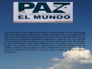 Juan XXIII, advierte que la cuestión social tiene una dimensión mundial y que así como se puede
hablar de personas pobres, también se ha de hablar de sectores pobres y naciones pobres. El
desarrollo de la historia muestra cómo las exigencias de la justicia y la equidad atañen tanto a las
relaciones entre trabajadores dependientes y empresarios o dirigentes, como a las relaciones
entre los diferentes sectores económicos, y entre las zonas económicamente más desarrolladas y
las zonas económicamente menos desarrolladas dentro de una misma nación; y, en el plano
mundial, a las relaciones entre países en diverso grado de desarrollo económico-social. Un
problema de fondo es cómo proceder para reducir el desequilibrio entre el sector agrícola, y el
sector de la industria y los servicios; y para que mejore la calidad de vida de la población
agrícola-rural.
 