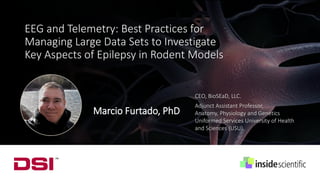 Marcio Furtado, PhD
CEO, BioSEaD, LLC.
Adjunct Assistant Professor,
Anatomy, Physiology and Genetics
Uniformed Services University of Health
and Sciences (USU).
EEG and Telemetry: Best Practices for
Managing Large Data Sets to Investigate
Key Aspects of Epilepsy in Rodent Models
 