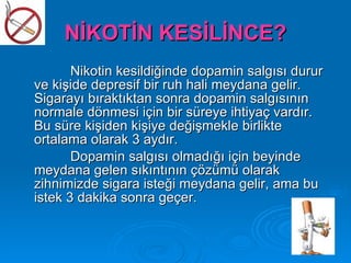 NİKOTİN KESİLİNCE?
       Nikotin kesildiğinde dopamin salgısı durur
ve kişide depresif bir ruh hali meydana gelir.
Sigarayı bıraktıktan sonra dopamin salgısının
normale dönmesi için bir süreye ihtiyaç vardır.
Bu süre kişiden kişiye değişmekle birlikte
ortalama olarak 3 aydır.
       Dopamin salgısı olmadığı için beyinde
meydana gelen sıkıntının çözümü olarak
zihnimizde sigara isteği meydana gelir, ama bu
istek 3 dakika sonra geçer.
 