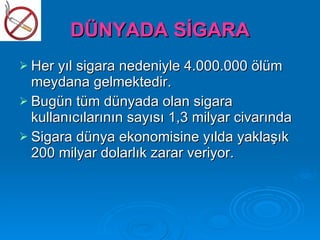 DÜNYADA SİGARA
 Her yıl sigara nedeniyle 4.000.000 ölüm
  meydana gelmektedir.
 Bugün tüm dünyada olan sigara
  kullanıcılarının sayısı 1,3 milyar civarında
 Sigara dünya ekonomisine yılda yaklaşık
  200 milyar dolarlık zarar veriyor.
 