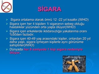 SİGARA
    Sigara ortalama olarak ömrü 12 -22 yıl kısaltır.(WHO)
   Sigara içen her 4 kişiden 1i sigaranın sebep olduğu
    hastalıklar yüzünden orta yaşta ölüyor(WHO)
   Sigara içen erkeklerde iktidarsızlığa yakalanma oranı
    %50den fazladır.
   Sigara içen 40-49 yaş arasındaki kişiler, onlardan 20 yıl
    daha yaşlı, sigara içmeyen kişilerle aynı görünüme
    sahiptirler(WHO)
   Dünyada her 8 saniyede 1 kişi sigara nedeniyle
    ölüyor.
 