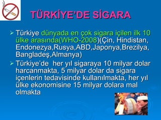 TÜRKİYE’DE SİGARA
 Türkiye dünyada en çok sigara içilen ilk 10
  ülke arasında(WHO-2008)(Çin, Hindistan,
  Endonezya,Rusya,ABD,Japonya,Brezilya,
  Bangladeş,Almanya)
 Türkiye’de her yıl sigaraya 10 milyar dolar
  harcanmakta, 5 milyar dolar da sigara
  içenlerin tedavisinde kullanılmakta, her yıl
  ülke ekonomisine 15 milyar dolara mal
  olmakta
 