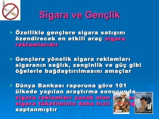 Sigara ve Gençlik
   Özellikle gençlere sigara satışını
    özendirecek en etkili araç sigara
    reklamlarıdır

   Gençlere yönelik sigara reklamları
    sigaranın sağlık, zenginlik ve güç gibi
    öğelerle bağdaştırılmasını amaçlar

   Dünya Bankası raporuna göre 101
    ülkede yapılan araştırma sonucunda
    sigara reklamları yasak olan ülkelerde
    sigara tüketiminin daha hızlı düştüğü
    saptanmıştır
 