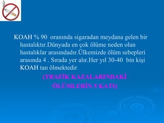 KOAH % 90 oranında sigaradan meydana gelen bir
 hastalıktır.Dünyada en çok ölüme neden olan
 hastalıklar arasındadır.Ülkemizde ölüm sebepleri
 arasında 4 . Sırada yer alır.Her yıl 30-40 bin kişi
 KOAH tan ölmektedir.
           (TRAFİK KAZALARINDAKİ
               ÖLÜMLERİN 5 KATI)
 