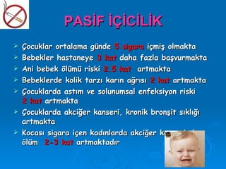 PASİF İÇİCİLİK
   Çocuklar ortalama günde 5 sigara içmiş olmakta
   Bebekler hastaneye 3 kat daha fazla başvurmakta
   Ani bebek ölümü riski 2.5 kat artmakta
   Bebeklerde kolik tarzı karın ağrısı 2 kat artmakta
   Çocuklarda astım ve solunumsal enfeksiyon riski
    2 kat artmakta
   Çocuklarda akciğer kanseri, kronik bronşit sıklığı
    artmakta
   Kocası sigara içen kadınlarda akciğer kanserinden
    ölüm 2-3 kat artmaktadır
 