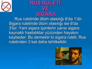 RUS RULETİ
               VE
             SİGARA
    Rus ruletinde ölüm olasılığı 6′da 1′dir.
Sigara ruletinde ölüm olasılığı ise 6′da
3′tür. Yani sigara içenlerin yarısı sigara
kaynaklı hastalıklar yüzünden hayatını
kaybeder. Bu demektir ki sigara ruleti, Rus
ruletinden 3 kat daha tehlikelidir.
 