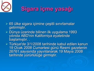 Sigara içme yasağı

   65 ülke sigara içimine çeşitli sınırlamalar
    getirmiştir.
   Dünya üzerinde bilinen ilk uygulama 1993
    yılında ABD'nin Kaliforniya eyaletinde
    başlamıştır. .
   Türkiye'de 3/1/2008 tarihinde kabul edilen kanun
    19 Ocak 2008 Cumartesi günü Resmi gazetenin
    26761.sayısında yayınlanarak 19 Mayıs 2008
    tarihinde yürürlülüğe girmiştir.
 