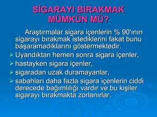 SİGARAYI BIRAKMAK
          MÜMKÜN MÜ?
     Araştırmalar sigara içenlerin % 90'ının
  sigarayı bırakmak istediklerini fakat bunu
  başaramadıklarını göstermektedir.
 Uyandıktan hemen sonra sigara içenler,
 hastayken sigara içenler,
 sigaradan uzak duramayanlar,
 sabahları daha fazla sigara içenlerin ciddi
  derecede bağımlılığı vardır ve bu kişiler
  sigarayı bırakmakta zorlanırlar.
 