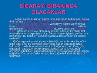 SİGARAYI BIRAKINCA
             OLACAKLAR
     Yoğun sigara kullanan kişiler, son sigaradan birkaç saat sonra
tütün arayışı, huzursuzluk, sinirlilik, keyifsizlik, gerginlik, konsantre
olamama gibi yoksunluk belirtileri yaşamaya başlar ve zamanla
buna uykusuzluk, iştah artışı ve kalp atışı hızında azalma eklenir.
Bu belirtiler 2-3 gün içinde en yüksek düzeye ulaşır ve 2-3 hafta
sürer, iştah artışı ve kilo alma 6 ay devam edebilir. Özellikle tatlı
yiyeceklere karşı aşırı istek olur. Dikkat isteyen işlerde performans
bozulabilir. Bu belirtiler, yeniden sigaraya başlamanın en önemli
nedenidir.
    Çoğu sigara tiryakisi, sigarayı istediği zaman bırakabileceğini
iddia eder ama bu belirtileri yaşayacak kadar sigaradan uzak
kalmadığı halde bunun kendi tercihi olduğunu söyler. Oruç gibi,
sigaradan uzak kalmak zorunda kaldıkları zaman, yukarıda
saydığımız belirtileri yaşadıklarında ise bunu sigaraya değil, açlığa
bağlarlar. Durumunu inkar etmek, her bağımlılık türünde tipik bir
tutumdur
 